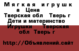 М я г к а я   и г р у ш к а › Цена ­ 2 500 - Тверская обл., Тверь г. Дети и материнство » Игрушки   . Тверская обл.,Тверь г.